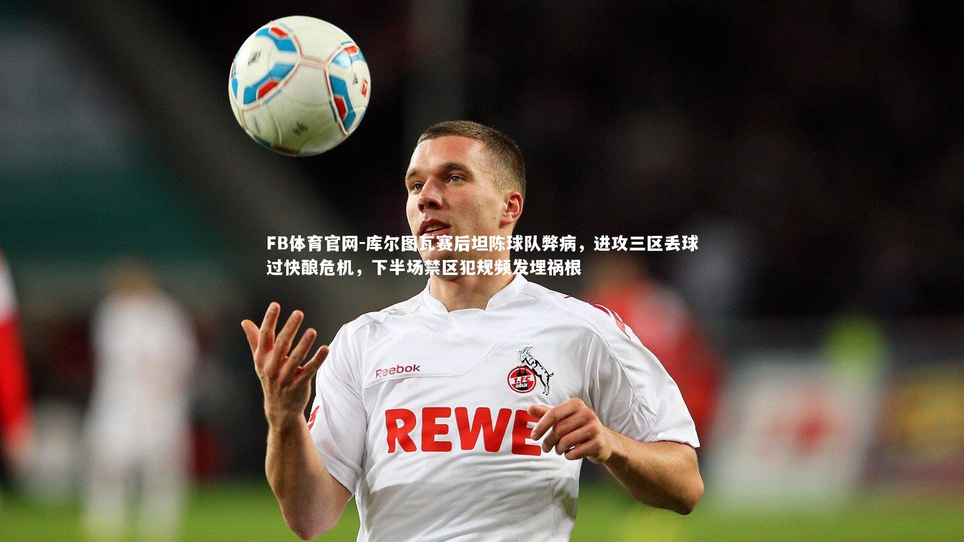库尔图瓦赛后坦陈球队弊病,进攻三区丢球过快酿危机,下半场禁区犯规频发埋祸根