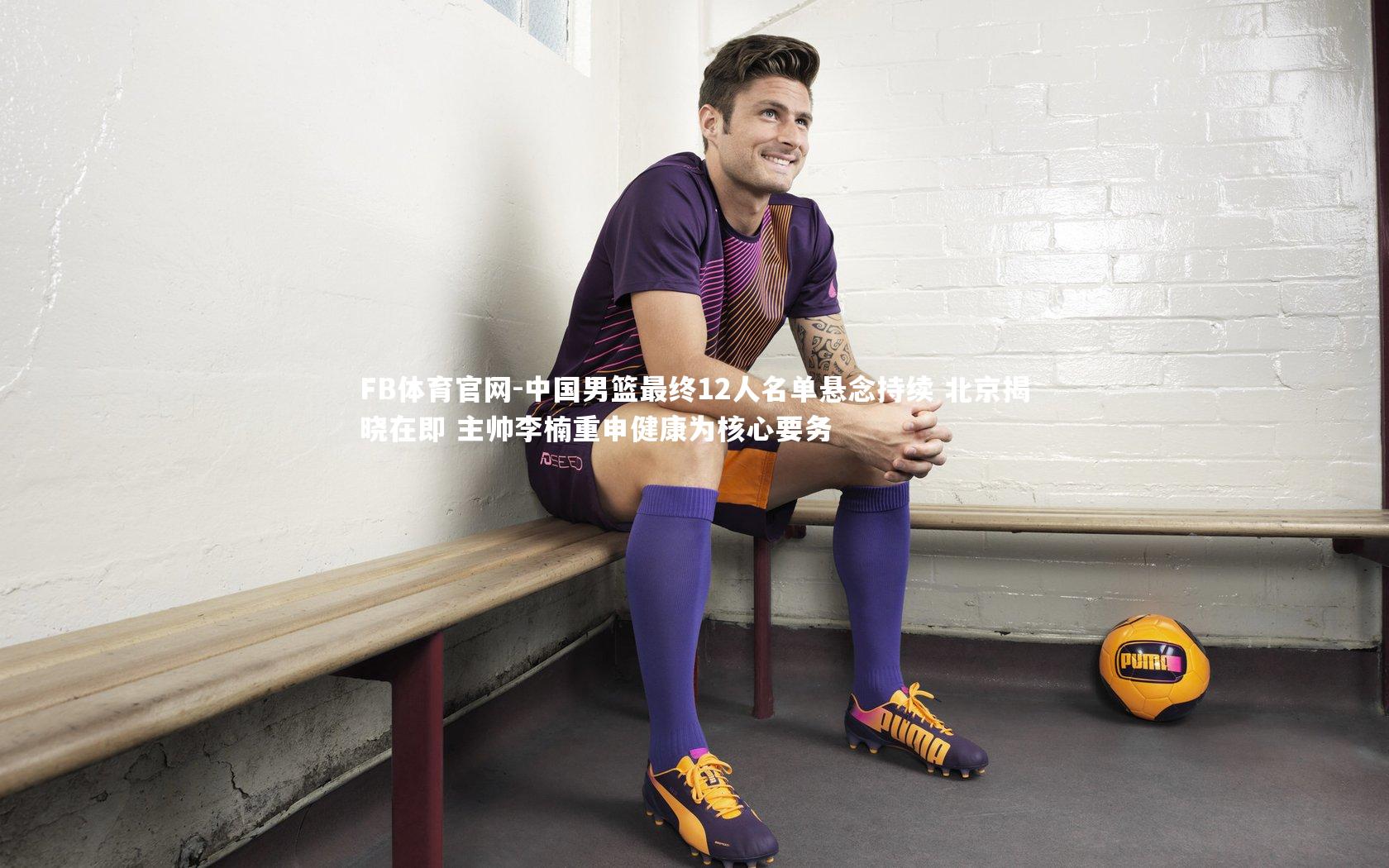 中国男篮最终12人名单悬念持续 北京揭晓在即 主帅李楠重申健康为核心要务